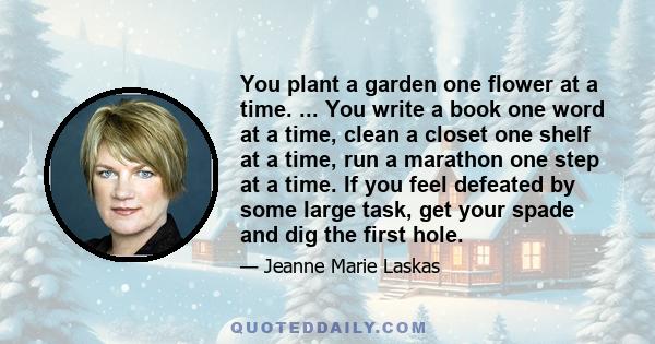 You plant a garden one flower at a time. ... You write a book one word at a time, clean a closet one shelf at a time, run a marathon one step at a time. If you feel defeated by some large task, get your spade and dig