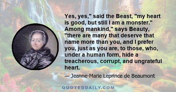 Yes, yes, said the Beast, my heart is good, but still I am a monster. Among mankind, says Beauty, there are many that deserve that name more than you, and I prefer you, just as you are, to those, who, under a human