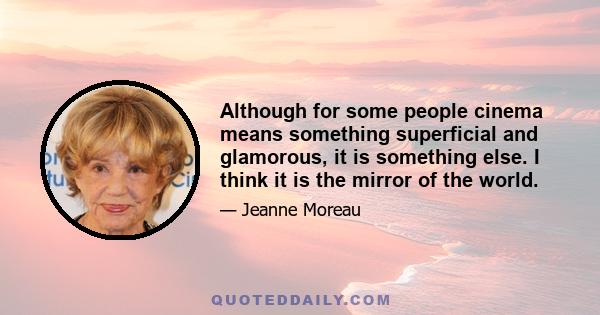 Although for some people cinema means something superficial and glamorous, it is something else. I think it is the mirror of the world.