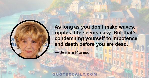 As long as you don't make waves, ripples, life seems easy. But that's condemning yourself to impotence and death before you are dead.