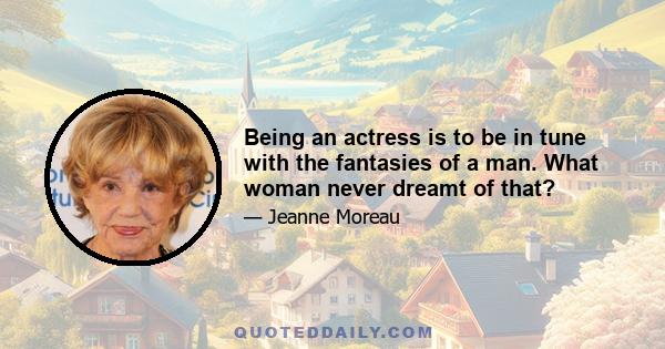 Being an actress is to be in tune with the fantasies of a man. What woman never dreamt of that?