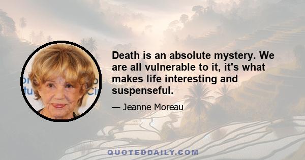 Death is an absolute mystery. We are all vulnerable to it, it's what makes life interesting and suspenseful.