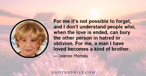 For me it's not possible to forget, and I don't understand people who, when the love is ended, can bury the other person in hatred or oblivion. For me, a man I have loved becomes a kind of brother.