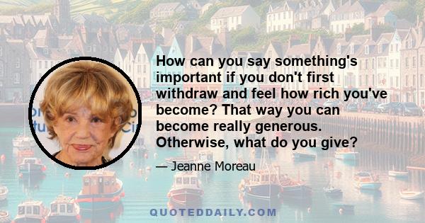 How can you say something's important if you don't first withdraw and feel how rich you've become? That way you can become really generous. Otherwise, what do you give?