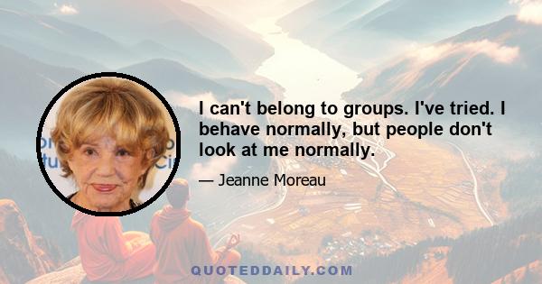 I can't belong to groups. I've tried. I behave normally, but people don't look at me normally.