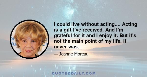 I could live without acting.... Acting is a gift I've received. And I'm grateful for it and I enjoy it. But it's not the main point of my life. It never was.