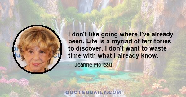 I don't like going where I've already been. Life is a myriad of territories to discover. I don't want to waste time with what I already know.