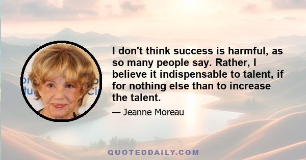 I don't think success is harmful, as so many people say. Rather, I believe it indispensable to talent, if for nothing else than to increase the talent.