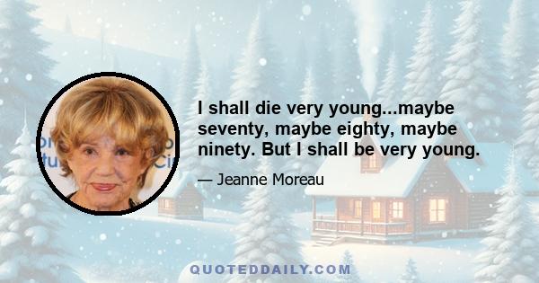 I shall die very young...maybe seventy, maybe eighty, maybe ninety. But I shall be very young.