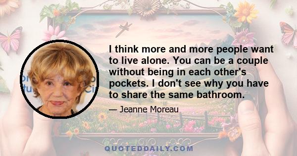 I think more and more people want to live alone. You can be a couple without being in each other's pockets. I don't see why you have to share the same bathroom.