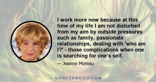 I work more now because at this time of my life I am not disturbed from my aim by outside pressures such as family, passionate relationships, dealing with 'who am I?' - those complications when one is searching for