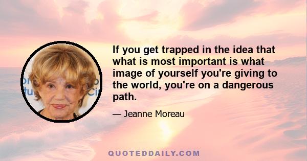 If you get trapped in the idea that what is most important is what image of yourself you're giving to the world, you're on a dangerous path.