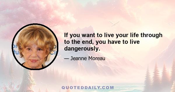 If you want to live your life through to the end, you have to live dangerously.