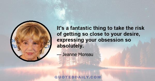 It's a fantastic thing to take the risk of getting so close to your desire, expressing your obsession so absolutely.