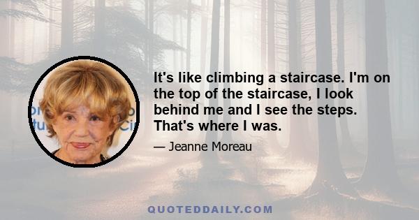 It's like climbing a staircase. I'm on the top of the staircase, I look behind me and I see the steps. That's where I was.