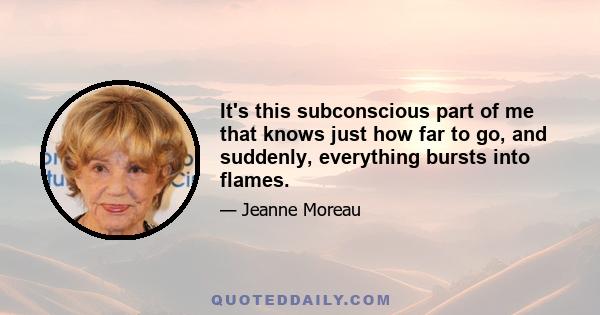 It's this subconscious part of me that knows just how far to go, and suddenly, everything bursts into flames.