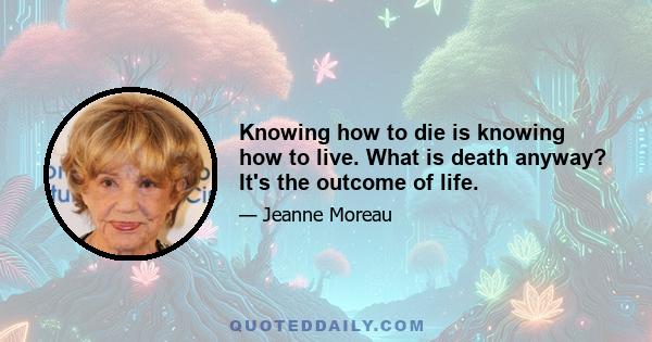 Knowing how to die is knowing how to live. What is death anyway? It's the outcome of life.