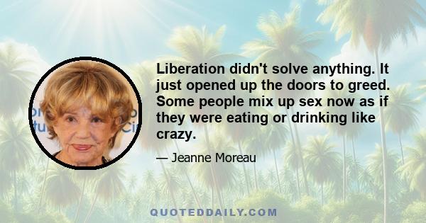 Liberation didn't solve anything. It just opened up the doors to greed. Some people mix up sex now as if they were eating or drinking like crazy.