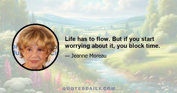 Life has to flow. But if you start worrying about it, you block time.