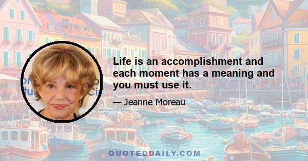 Life is an accomplishment and each moment has a meaning and you must use it.