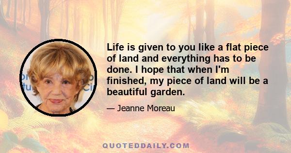 Life is given to you like a flat piece of land and everything has to be done. I hope that when I'm finished, my piece of land will be a beautiful garden.