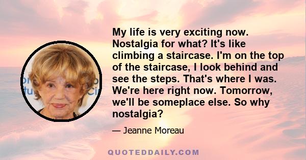 My life is very exciting now. Nostalgia for what? It's like climbing a staircase. I'm on the top of the staircase, I look behind and see the steps. That's where I was. We're here right now. Tomorrow, we'll be someplace