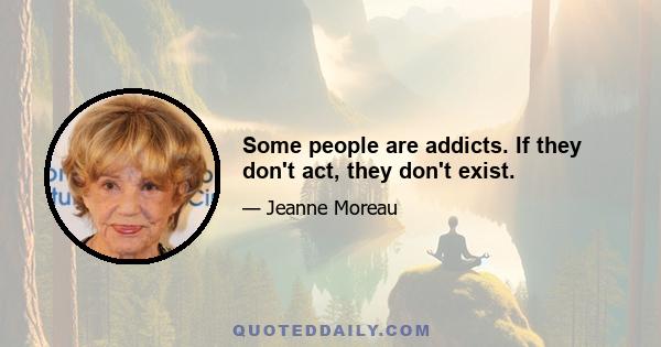 Some people are addicts. If they don't act, they don't exist.