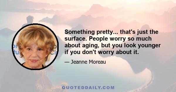 Something pretty... that's just the surface. People worry so much about aging, but you look younger if you don't worry about it.