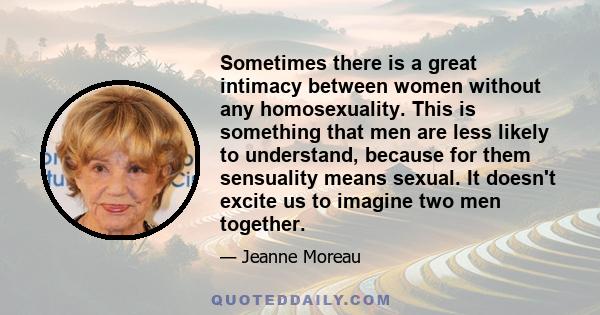 Sometimes there is a great intimacy between women without any homosexuality. This is something that men are less likely to understand, because for them sensuality means sexual. It doesn't excite us to imagine two men