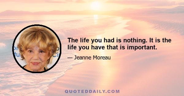 The life you had is nothing. It is the life you have that is important.