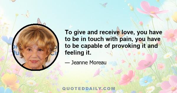 To give and receive love, you have to be in touch with pain, you have to be capable of provoking it and feeling it.