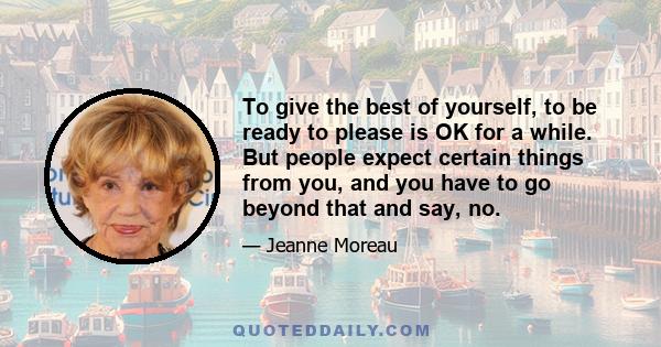 To give the best of yourself, to be ready to please is OK for a while. But people expect certain things from you, and you have to go beyond that and say, no.