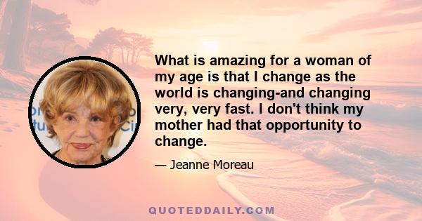 What is amazing for a woman of my age is that I change as the world is changing-and changing very, very fast. I don't think my mother had that opportunity to change.