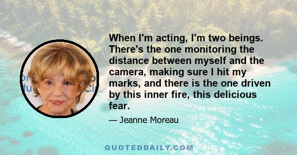 When I'm acting, I'm two beings. There's the one monitoring the distance between myself and the camera, making sure I hit my marks, and there is the one driven by this inner fire, this delicious fear.