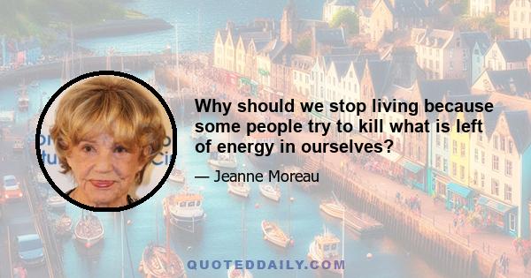 Why should we stop living because some people try to kill what is left of energy in ourselves?