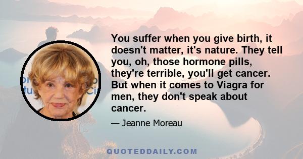 You suffer when you give birth, it doesn't matter, it's nature. They tell you, oh, those hormone pills, they're terrible, you'll get cancer. But when it comes to Viagra for men, they don't speak about cancer.