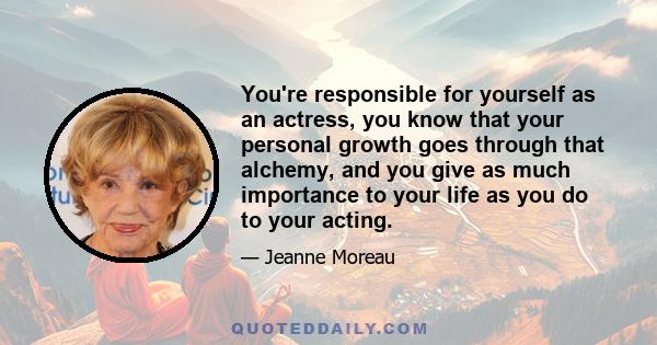 You're responsible for yourself as an actress, you know that your personal growth goes through that alchemy, and you give as much importance to your life as you do to your acting.