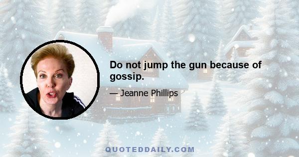 Do not jump the gun because of gossip.