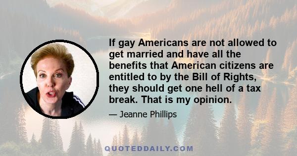 If gay Americans are not allowed to get married and have all the benefits that American citizens are entitled to by the Bill of Rights, they should get one hell of a tax break. That is my opinion.