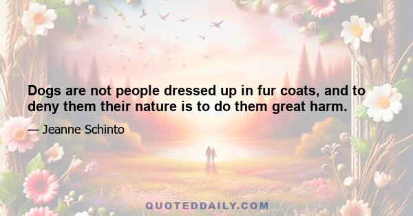 Dogs are not people dressed up in fur coats, and to deny them their nature is to do them great harm.