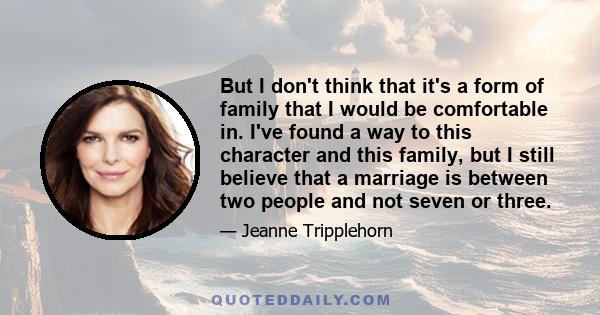 But I don't think that it's a form of family that I would be comfortable in. I've found a way to this character and this family, but I still believe that a marriage is between two people and not seven or three.