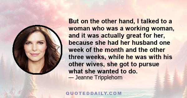 But on the other hand, I talked to a woman who was a working woman, and it was actually great for her, because she had her husband one week of the month and the other three weeks, while he was with his other wives, she