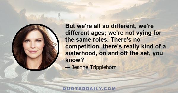 But we're all so different, we're different ages; we're not vying for the same roles. There's no competition, there's really kind of a sisterhood, on and off the set, you know?