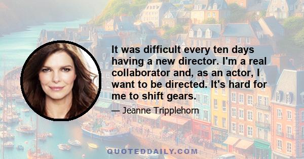 It was difficult every ten days having a new director. I'm a real collaborator and, as an actor, I want to be directed. It's hard for me to shift gears.