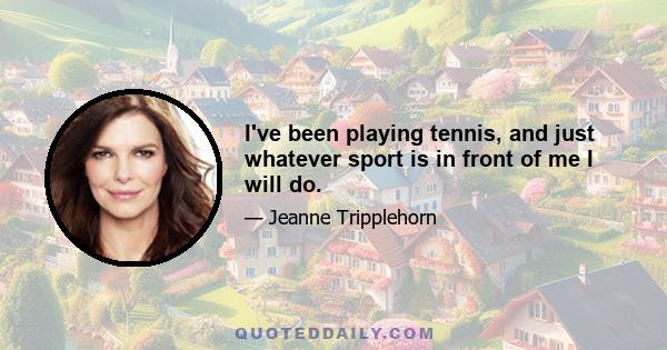 I've been playing tennis, and just whatever sport is in front of me I will do.