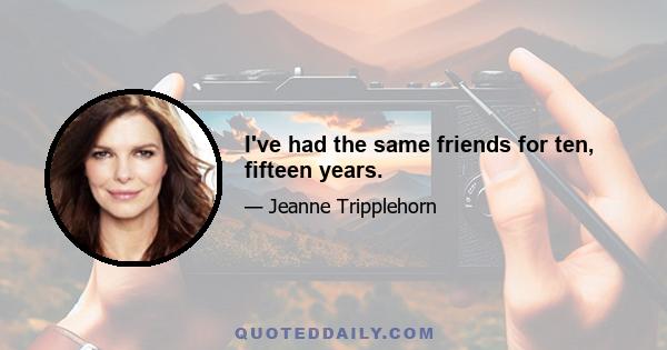 I've had the same friends for ten, fifteen years.