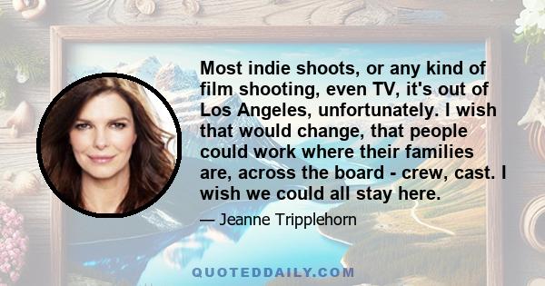 Most indie shoots, or any kind of film shooting, even TV, it's out of Los Angeles, unfortunately. I wish that would change, that people could work where their families are, across the board - crew, cast. I wish we could 