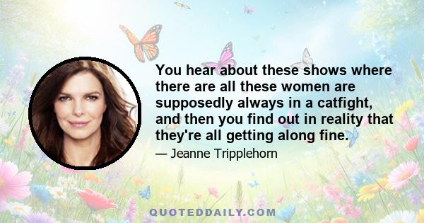 You hear about these shows where there are all these women are supposedly always in a catfight, and then you find out in reality that they're all getting along fine.