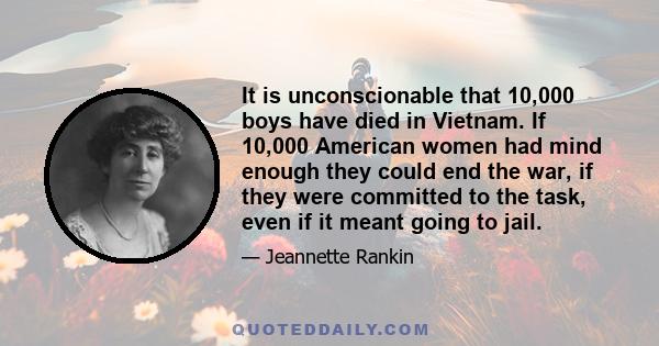 It is unconscionable that 10,000 boys have died in Vietnam. If 10,000 American women had mind enough they could end the war, if they were committed to the task, even if it meant going to jail.