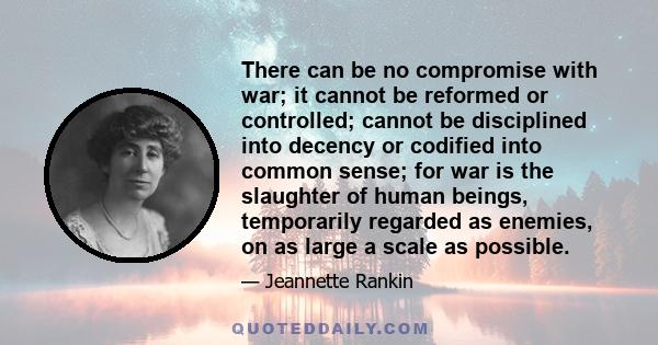 There can be no compromise with war; it cannot be reformed or controlled; cannot be disciplined into decency or codified into common sense; for war is the slaughter of human beings, temporarily regarded as enemies, on